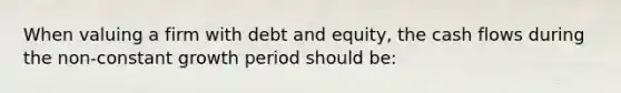 When valuing a firm with debt and equity, the cash flows during the non-constant growth period should be: