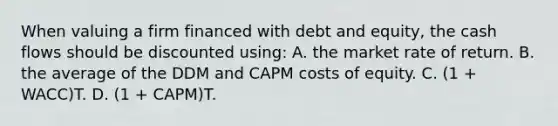 When valuing a firm financed with debt and equity, the cash flows should be discounted using: A. the market rate of return. B. the average of the DDM and CAPM costs of equity. C. (1 + WACC)T. D. (1 + CAPM)T.