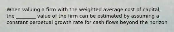 When valuing a firm with the weighted average cost of capital, the ________ value of the firm can be estimated by assuming a constant perpetual growth rate for cash flows beyond the horizon