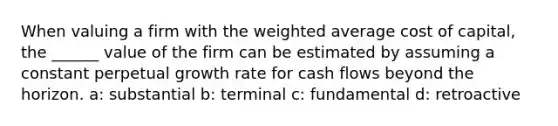 When valuing a firm with the <a href='https://www.questionai.com/knowledge/koL1NUNNcJ-weighted-average' class='anchor-knowledge'>weighted average</a> cost of capital, the ______ value of the firm can be estimated by assuming a constant perpetual growth rate for cash flows beyond the horizon. a: substantial b: terminal c: fundamental d: retroactive