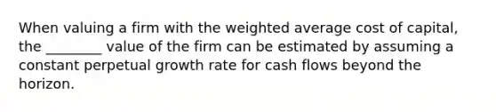 When valuing a firm with the <a href='https://www.questionai.com/knowledge/koL1NUNNcJ-weighted-average' class='anchor-knowledge'>weighted average</a> cost of capital, the ________ value of the firm can be estimated by assuming a constant perpetual growth rate for cash flows beyond the horizon.