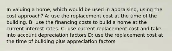 In valuing a home, which would be used in appraising, using the cost approach? A: use the replacement cost at the time of the building. B: use the financing costs to build a home at the current interest rates. C: use current replacement cost and take into account depreciation factors D: use the replacement cost at the time of building plus appreciation factors