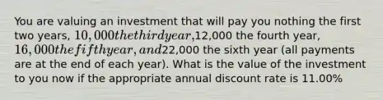 You are valuing an investment that will pay you nothing the first two years, 10,000 the third year,12,000 the fourth year, 16,000 the fifth year, and22,000 the sixth year (all payments are at the end of each year). What is the value of the investment to you now if the appropriate annual discount rate is 11.00%