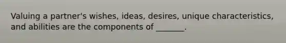 Valuing a partner's wishes, ideas, desires, unique characteristics, and abilities are the components of _______.