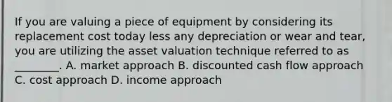 If you are valuing a piece of equipment by considering its replacement cost today less any depreciation or wear and tear, you are utilizing the asset valuation technique referred to as ________. A. market approach B. discounted cash flow approach C. cost approach D. income approach