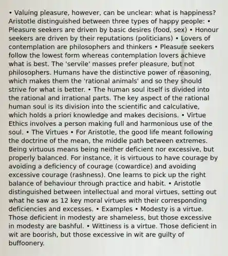 • Valuing pleasure, however, can be unclear: what is happiness? Aristotle distinguished between three types of happy people: • Pleasure seekers are driven by basic desires (food, sex) • Honour seekers are driven by their reputations (politicians) • Lovers of contemplation are philosophers and thinkers • Pleasure seekers follow the lowest form whereas contemplation lovers achieve what is best. The 'servile' masses prefer pleasure, but not philosophers. Humans have the distinctive power of reasoning, which makes them the 'rational animals' and so they should strive for what is better. • The human soul itself is divided into the rational and irrational parts. The key aspect of the rational human soul is its division into the scientific and calculative, which holds a priori knowledge and makes decisions. • Virtue Ethics involves a person making full and harmonious use of the soul. • The Virtues • For Aristotle, the good life meant following the doctrine of the mean, the middle path between extremes. Being virtuous means being neither deficient nor excessive, but properly balanced. For instance, it is virtuous to have courage by avoiding a deficiency of courage (cowardice) and avoiding excessive courage (rashness). One learns to pick up the right balance of behaviour through practice and habit. • Aristotle distinguished between intellectual and moral virtues, setting out what he saw as 12 key moral virtues with their corresponding deficiencies and excesses. • Examples • Modesty is a virtue. Those deficient in modesty are shameless, but those excessive in modesty are bashful. • Wittiness is a virtue. Those deficient in wit are boorish, but those excessive in wit are guilty of buffoonery.