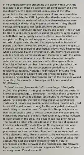 In valuing property and presenting the owner with a CMA, the real estate agent must be careful to act competently and with due diligence. The agent should keep a copy of the CMA presented to the owner and also copies of any documentation used to complete the CMA. Agents should make sure that owners understand the estimates of value, how those estimates were determined, and what they mean to the owner. - They should contact listing agents, get feedback from prospective purchasers, & communicate with buyers and sellers. They should be able to keep sellers informed about the activity in the market of both their own property as well as those properties that are competitive. They should keep good documentation, keep records of agents who showed the property and individuals of people that they showed the property to. They should keep lists of people who appeared at open house. They should keep notes: what a particular buyer is interested in, etc. They should also be able to effectively communicate with the buyer or with the seller, provide them information in a professional manner, keep the sellers informed and communicate with other agents. Basic Principles of Value A number of economic principles affect the value of real estate. The most important are defined in the following paragraphs. Plottage The principle of plottage holds that the merging of adjacent lots into one larger parcel may produce a higher total value than the sum of the two sites valued separately. For example, if two adjacent lots are valued at 35,000 each, their total value if consolidated into one larger lot might be90,000. The process of merging the two lots under one owner is known as assemblage. Contribution The value of any component of a property is what its addition contributes to the value of the whole. For example, the cost of installing an air-conditioning system and remodeling an older office building must be analyzed to see if it would be worth doing for the anticipated increase it would bring in rental income. Competition This principle states that excess profits tend to attract competition. For example, the outstanding success of one fast-food outlet may attract investors to open others in the area. This could mean less profit for all. That would be taken into consideration in the type of appraisal known as a feasibility study. Change No physical or economic condition remains constant. Real estate is subject to natural phenomena such as tornadoes, fires, and routine wear and tear of the elements. Also, like any business, the real estate business is subject to the demands of its market. An appraiser takes into account the past and possible future effects of natural phenomena and the behavior of the marketplace. The following figure outlines the seven steps an appraiser takes in carrying out an assignment. (See document)