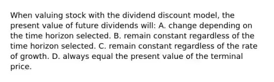 When valuing stock with the dividend discount model, the present value of future dividends will: A. change depending on the time horizon selected. B. remain constant regardless of the time horizon selected. C. remain constant regardless of the rate of growth. D. always equal the present value of the terminal price.