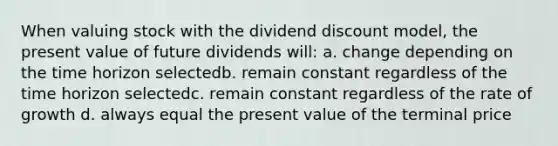 When valuing stock with the dividend discount model, the present value of future dividends will: a. change depending on the time horizon selectedb. remain constant regardless of the time horizon selectedc. remain constant regardless of the rate of growth d. always equal the present value of the terminal price