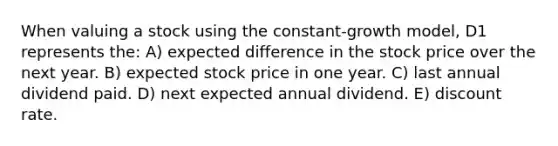 When valuing a stock using the constant-growth model, D1 represents the: A) expected difference in the stock price over the next year. B) expected stock price in one year. C) last annual dividend paid. D) next expected annual dividend. E) discount rate.