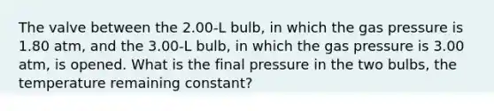 The valve between the 2.00-L bulb, in which the gas pressure is 1.80 atm, and the 3.00-L bulb, in which the gas pressure is 3.00 atm, is opened. What is the final pressure in the two bulbs, the temperature remaining constant?