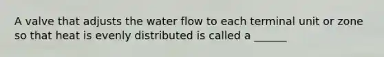 A valve that adjusts the water flow to each terminal unit or zone so that heat is evenly distributed is called a ______