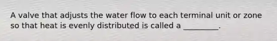 A valve that adjusts the water flow to each terminal unit or zone so that heat is evenly distributed is called a _________.