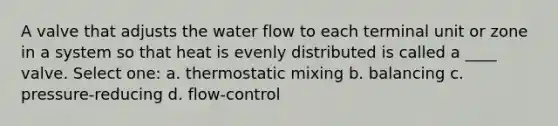 A valve that adjusts the water flow to each terminal unit or zone in a system so that heat is evenly distributed is called a ____ valve. Select one: a. thermostatic mixing b. balancing c. pressure-reducing d. flow-control