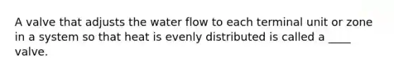 A valve that adjusts the water flow to each terminal unit or zone in a system so that heat is evenly distributed is called a ____ valve.