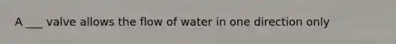 A ___ valve allows the flow of water in one direction only