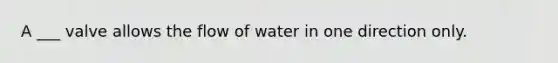 A ___ valve allows the flow of water in one direction only.