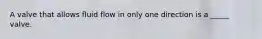 A valve that allows fluid flow in only one direction is a _____ valve.