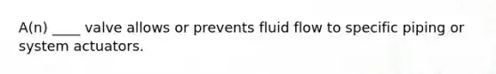 A(n) ____ valve allows or prevents fluid flow to specific piping or system actuators.