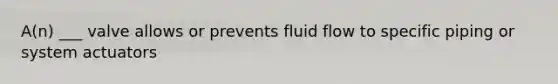 A(n) ___ valve allows or prevents fluid flow to specific piping or system actuators