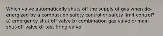 Which valve automatically shuts off the supply of gas when de-energized by a combustion safety control or safety limit control? a) emergency shut off valve b) combination gas valve c) main shut-off valve d) test firing valve