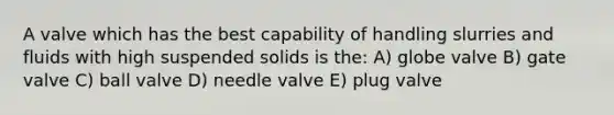 A valve which has the best capability of handling slurries and fluids with high suspended solids is the: A) globe valve B) gate valve C) ball valve D) needle valve E) plug valve