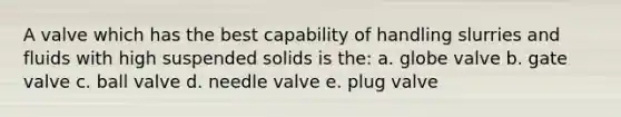 A valve which has the best capability of handling slurries and fluids with high suspended solids is the: a. globe valve b. gate valve c. ball valve d. needle valve e. plug valve