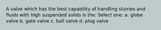 A valve which has the best capability of handling slurries and fluids with high suspended solids is the: Select one: a. globe valve b. gate valve c. ball valve d. plug valve