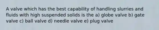 A valve which has the best capability of handling slurries and fluids with high suspended solids is the a) globe valve b) gate valve c) ball valve d) needle valve e) plug valve