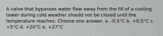 A valve that bypasses water flow away from the fill of a cooling tower during cold weather should not be closed until the temperature reaches: Choose one answer. a. -0.5°C b. +0.5°C c. +5°C d. +20°C e. +27°C