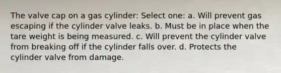 The valve cap on a gas cylinder: Select one: a. Will prevent gas escaping if the cylinder valve leaks. b. Must be in place when the tare weight is being measured. c. Will prevent the cylinder valve from breaking off if the cylinder falls over. d. Protects the cylinder valve from damage.