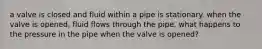 a valve is closed and fluid within a pipe is stationary. when the valve is opened, fluid flows through the pipe. what happens to the pressure in the pipe when the valve is opened?