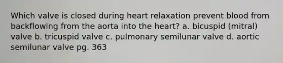 Which valve is closed during heart relaxation prevent blood from backflowing from the aorta into <a href='https://www.questionai.com/knowledge/kya8ocqc6o-the-heart' class='anchor-knowledge'>the heart</a>? a. bicuspid (mitral) valve b. tricuspid valve c. pulmonary semilunar valve d. aortic semilunar valve pg. 363