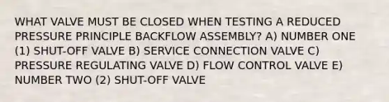 WHAT VALVE MUST BE CLOSED WHEN TESTING A REDUCED PRESSURE PRINCIPLE BACKFLOW ASSEMBLY? A) NUMBER ONE (1) SHUT-OFF VALVE B) SERVICE CONNECTION VALVE C) PRESSURE REGULATING VALVE D) FLOW CONTROL VALVE E) NUMBER TWO (2) SHUT-OFF VALVE