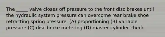 The _____ valve closes off pressure to the front disc brakes until the hydraulic system pressure can overcome rear brake shoe retracting spring pressure. (A) proportioning (B) variable pressure (C) disc brake metering (D) master cylinder check