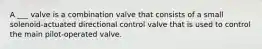 A ___ valve is a combination valve that consists of a small solenoid-actuated directional control valve that is used to control the main pilot-operated valve.