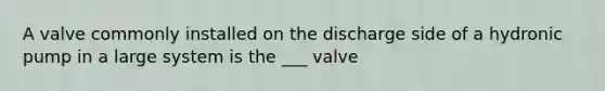 A valve commonly installed on the discharge side of a hydronic pump in a large system is the ___ valve