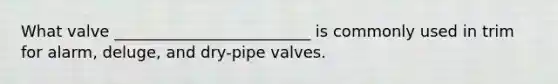 What valve _________________________ is commonly used in trim for alarm, deluge, and dry-pipe valves.