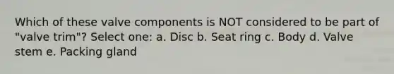 Which of these valve components is NOT considered to be part of "valve trim"? Select one: a. Disc b. Seat ring c. Body d. Valve stem e. Packing gland