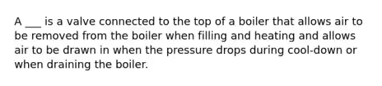 A ___ is a valve connected to the top of a boiler that allows air to be removed from the boiler when filling and heating and allows air to be drawn in when the pressure drops during cool-down or when draining the boiler.