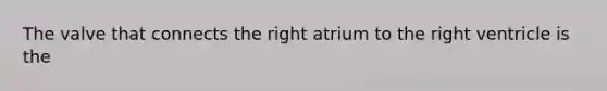 The valve that connects the right atrium to the right ventricle is the