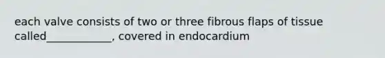 each valve consists of two or three fibrous flaps of tissue called____________, covered in endocardium