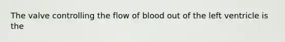 The valve controlling the flow of blood out of the left ventricle is the