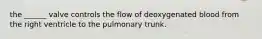 the ______ valve controls the flow of deoxygenated blood from the right ventricle to the pulmonary trunk.