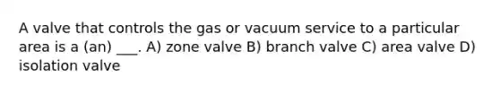 A valve that controls the gas or vacuum service to a particular area is a (an) ___. A) zone valve B) branch valve C) area valve D) isolation valve