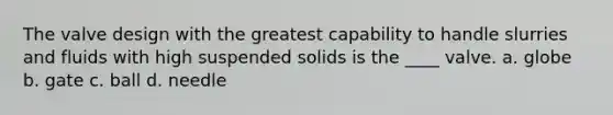 The valve design with the greatest capability to handle slurries and fluids with high suspended solids is the ____ valve. a. globe b. gate c. ball d. needle