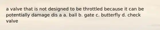 a valve that is not designed to be throttled because it can be potentially damage dis a a. ball b. gate c. butterfly d. check valve