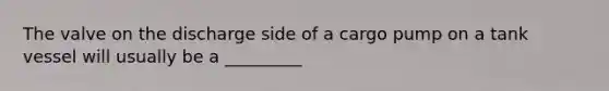 The valve on the discharge side of a cargo pump on a tank vessel will usually be a _________
