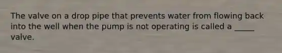 The valve on a drop pipe that prevents water from flowing back into the well when the pump is not operating is called a _____ valve.