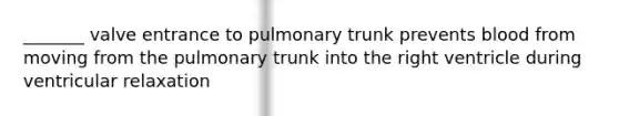 _______ valve entrance to pulmonary trunk prevents blood from moving from the pulmonary trunk into the right ventricle during ventricular relaxation